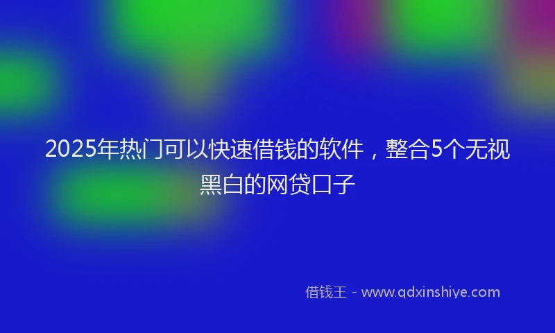 2025年热门可以快速借钱的软件，整合5个无视黑白的网贷口子