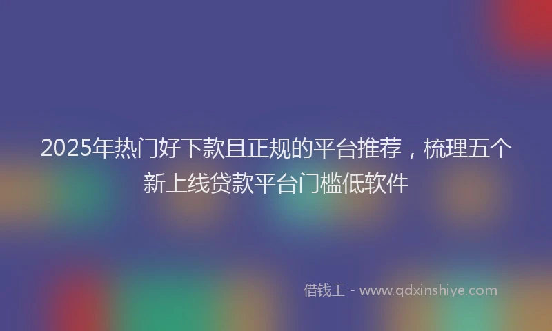 2025年热门好下款且正规的平台推荐，梳理五个新上线贷款平台门槛低软件