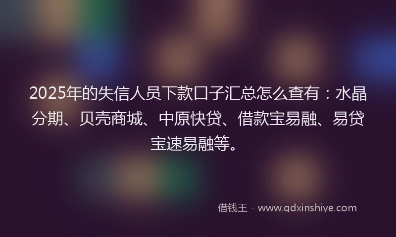 2025年的失信人员下款口子汇总怎么查有：水晶分期、贝壳商城、中原快贷、借款宝易融、易贷宝速易融等。
