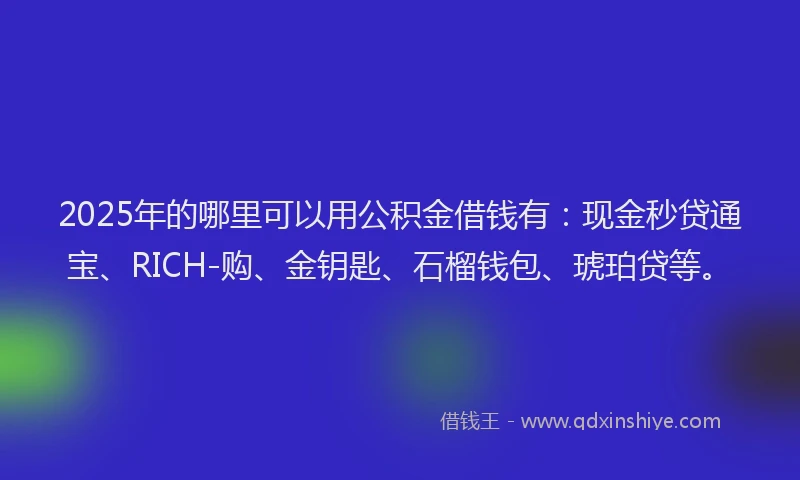2025年的哪里可以用公积金借钱有：现金秒贷通宝、RICH-购、金钥匙、石榴钱包、琥珀贷等。