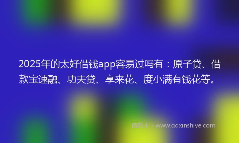 2025年的太好借钱app容易过吗有：原子贷、借款宝速融、功夫贷、享来花、度小满有钱花等。