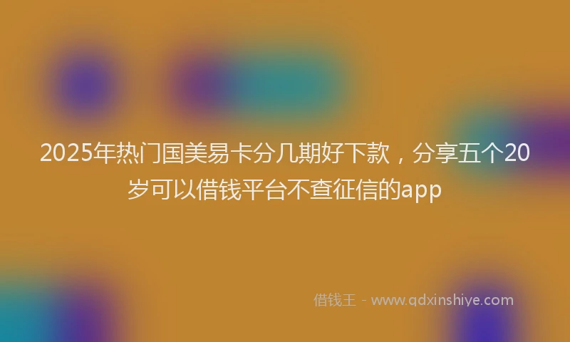 2025年热门国美易卡分几期好下款，分享五个20岁可以借钱平台不查征信的app