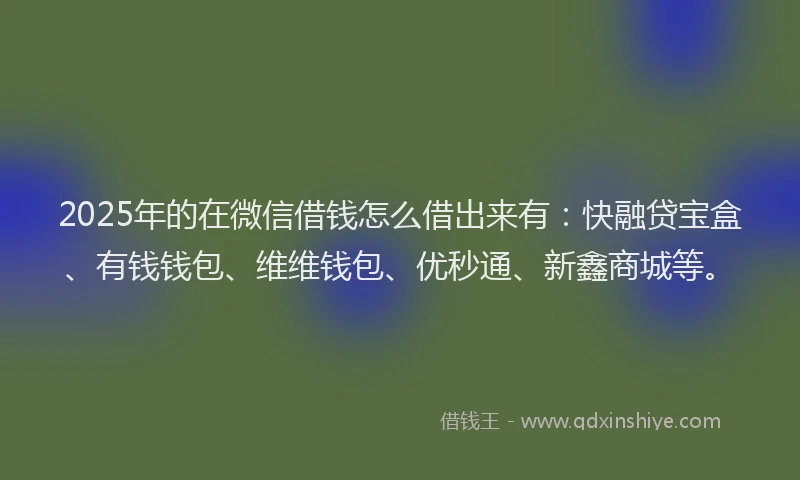 2025年的在微信借钱怎么借出来有：快融贷宝盒、有钱钱包、维维钱包、优秒通、新鑫商城等。