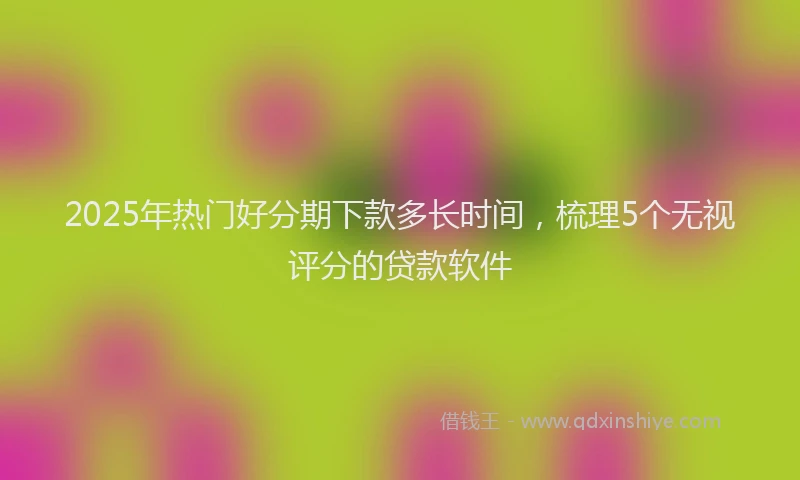 2025年热门好分期下款多长时间，梳理5个无视评分的贷款软件