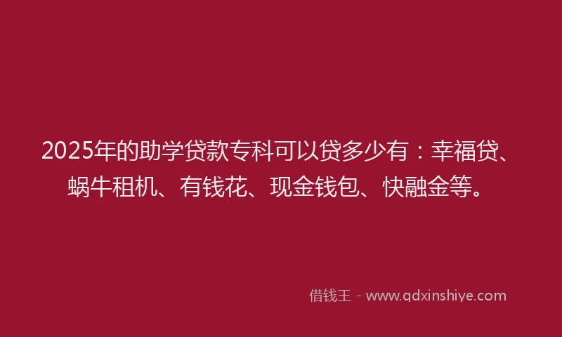 2025年的助学贷款专科可以贷多少有：幸福贷、蜗牛租机、有钱花、现金钱包、快融金等。