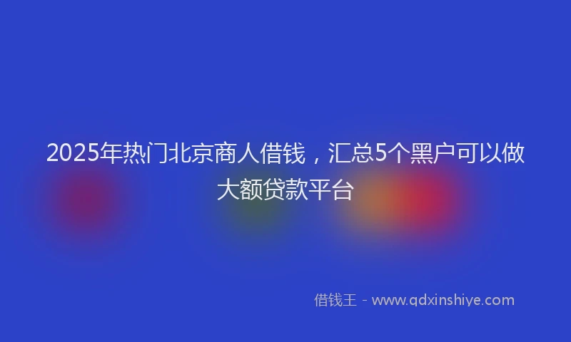 2025年热门北京商人借钱，汇总5个黑户可以做大额贷款平台