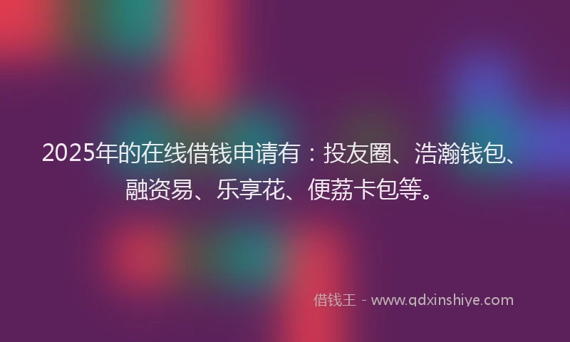 2025年的在线借钱申请有：投友圈、浩瀚钱包、融资易、乐享花、便荔卡包等。