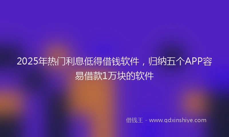 2025年热门利息低得借钱软件，归纳五个APP容易借款1万块的软件