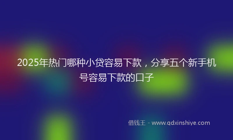 2025年热门哪种小贷容易下款，分享五个新手机号容易下款的口子