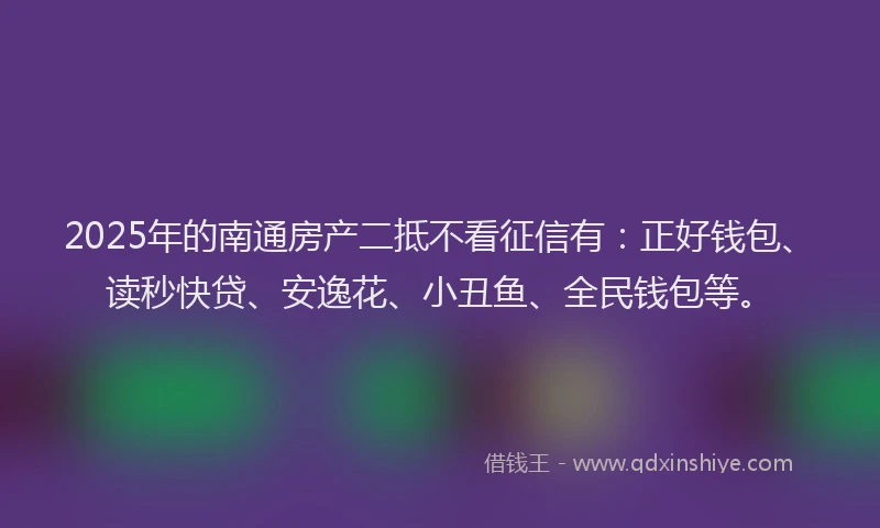 2025年的南通房产二抵不看征信有：正好钱包、读秒快贷、安逸花、小丑鱼、全民钱包等。