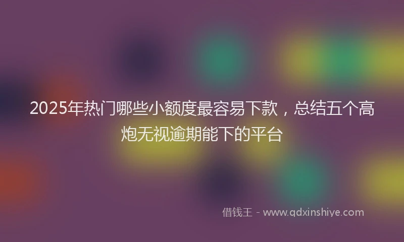 2025年热门哪些小额度最容易下款，总结五个高炮无视逾期能下的平台