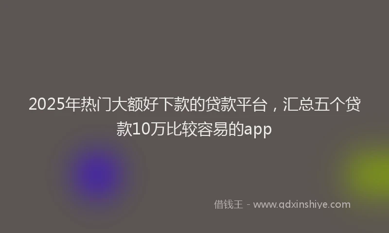 2025年热门大额好下款的贷款平台，汇总五个贷款10万比较容易的app