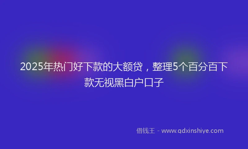 2025年热门好下款的大额贷，整理5个百分百下款无视黑白户口子