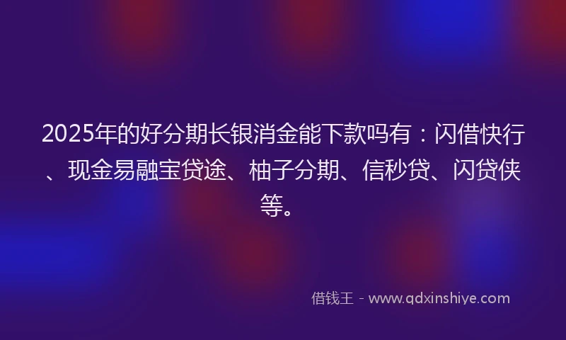 2025年的好分期长银消金能下款吗有：闪借快行、现金易融宝贷途、柚子分期、信秒贷、闪贷侠等。