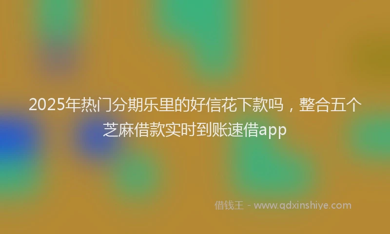 2025年热门分期乐里的好信花下款吗，整合五个芝麻借款实时到账速借app