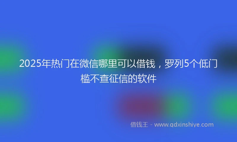 2025年热门在微信哪里可以借钱，罗列5个低门槛不查征信的软件
