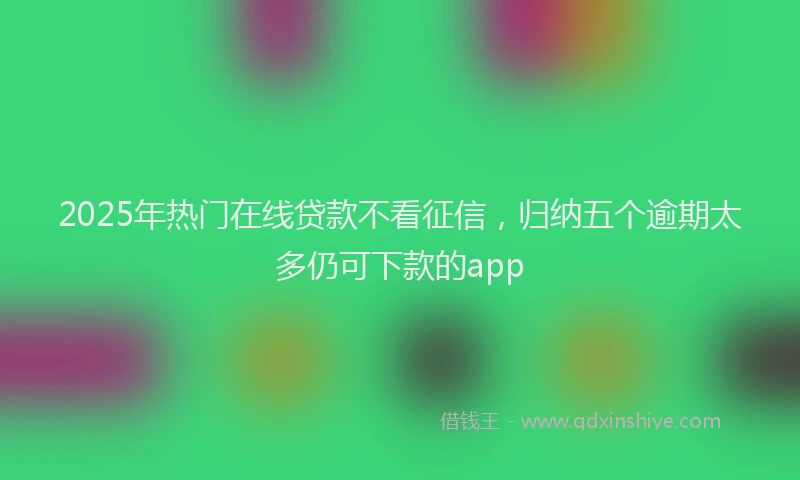 2025年热门在线贷款不看征信，归纳五个逾期太多仍可下款的app