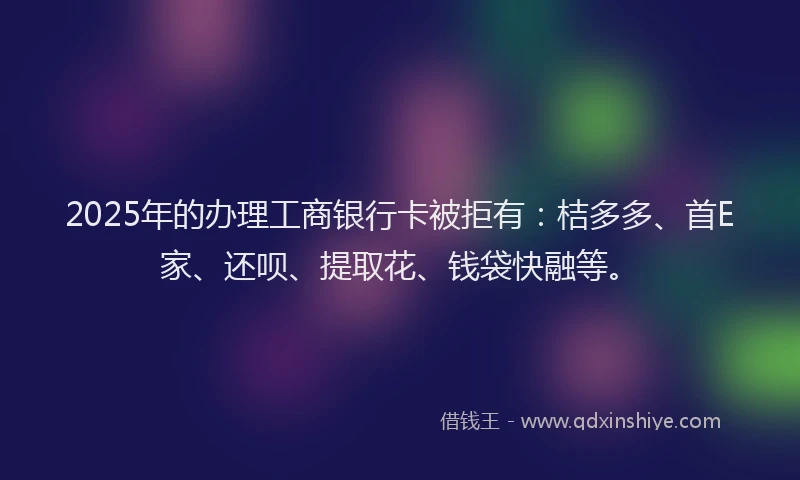 2025年的办理工商银行卡被拒有：桔多多、首E家、还呗、提取花、钱袋快融等。