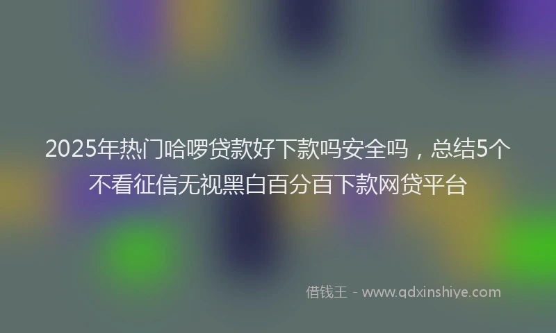 2025年热门哈啰贷款好下款吗安全吗，总结5个不看征信无视黑白百分百下款网贷平台