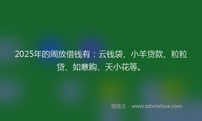 2025年的周放借钱有：云钱袋、小羊贷款、粒粒贷、如意购、天小花等。
