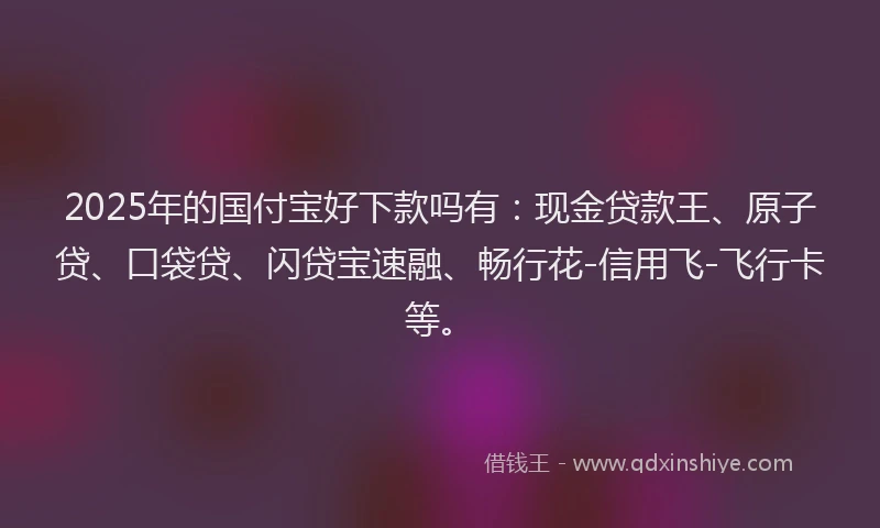 2025年的国付宝好下款吗有：现金贷款王、原子贷、口袋贷、闪贷宝速融、畅行花-信用飞-飞行卡等。