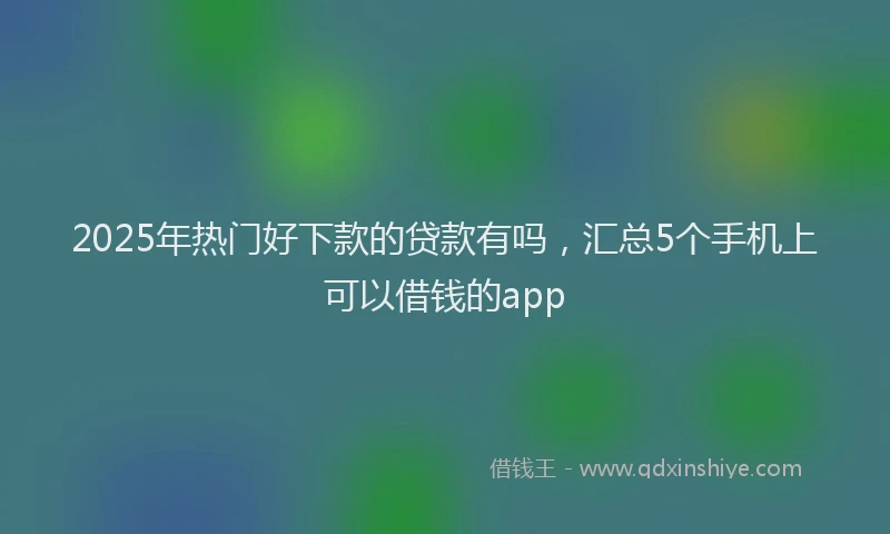 2025年热门好下款的贷款有吗，汇总5个手机上可以借钱的app