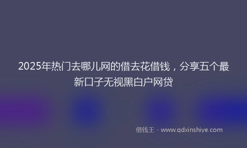 2025年热门去哪儿网的借去花借钱，分享五个最新口子无视黑白户网贷