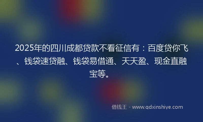2025年的四川成都贷款不看征信有：百度贷你飞、钱袋速贷融、钱袋易借通、天天盈、现金直融宝等。