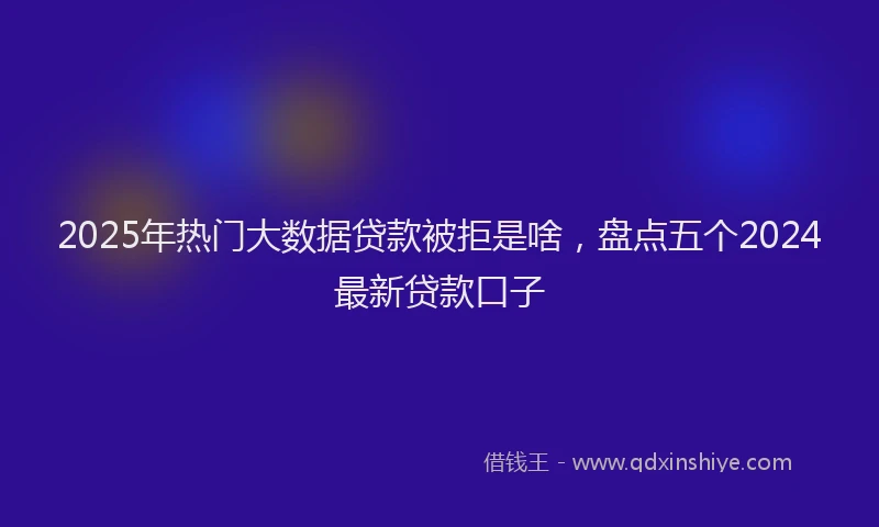 2025年热门大数据贷款被拒是啥，盘点五个2024最新贷款口子