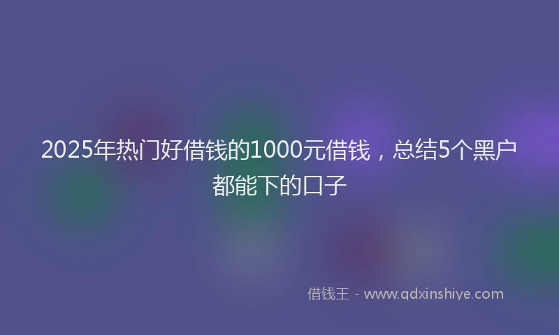 2025年热门好借钱的1000元借钱，总结5个黑户都能下的口子