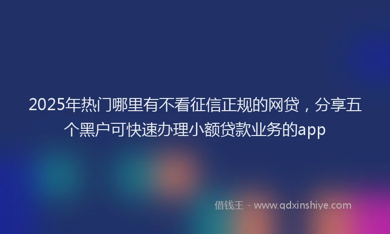 2025年热门哪里有不看征信正规的网贷，分享五个黑户可快速办理小额贷款业务的app