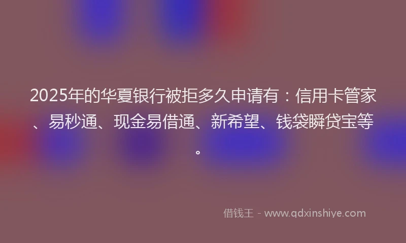 2025年的华夏银行被拒多久申请有：信用卡管家、易秒通、现金易借通、新希望、钱袋瞬贷宝等。