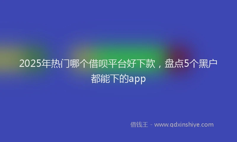 2025年热门哪个借呗平台好下款，盘点5个黑户都能下的app