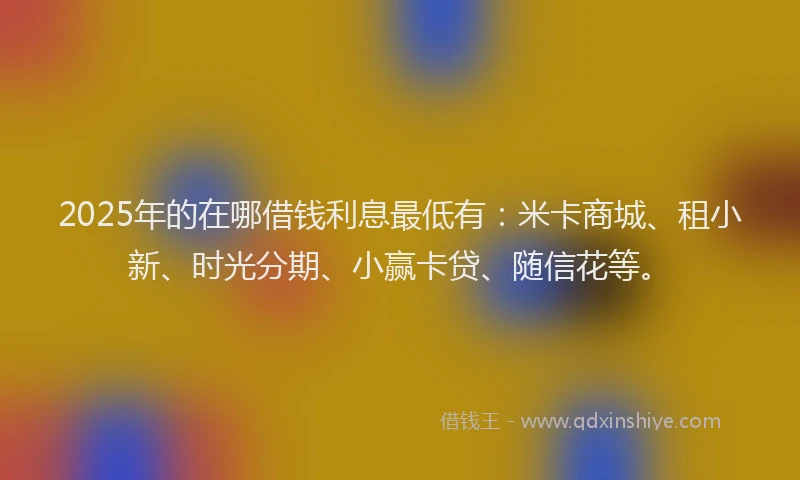 2025年的在哪借钱利息最低有：米卡商城、租小新、时光分期、小赢卡贷、随信花等。