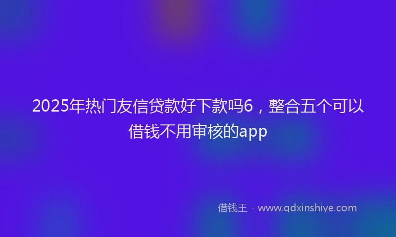 2025年热门友信贷款好下款吗6，整合五个可以借钱不用审核的app