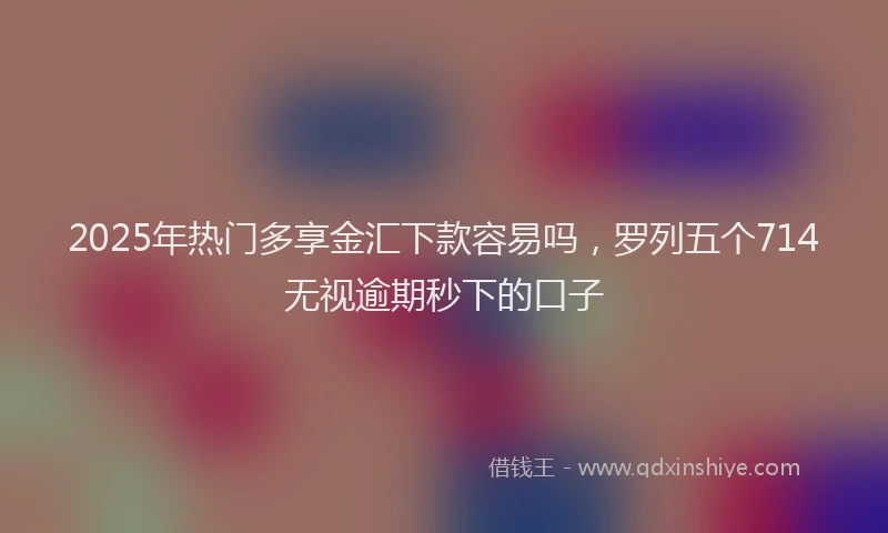 2025年热门多享金汇下款容易吗，罗列五个714无视逾期秒下的口子