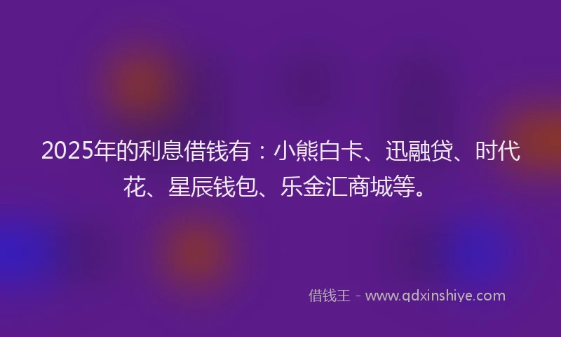 2025年的利息借钱有：小熊白卡、迅融贷、时代花、星辰钱包、乐金汇商城等。