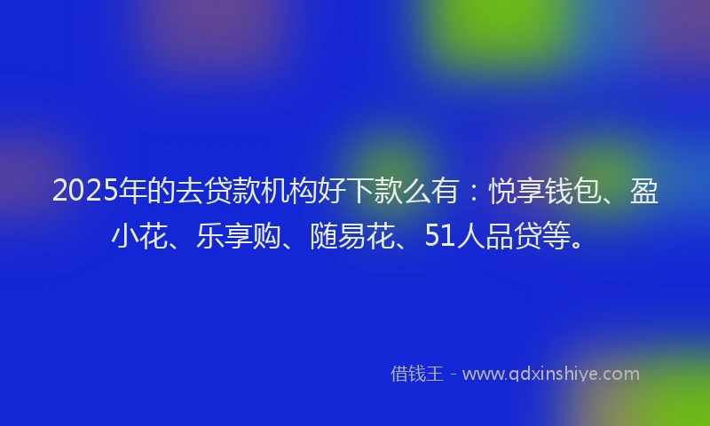 2025年的去贷款机构好下款么有：悦享钱包、盈小花、乐享购、随易花、51人品贷等。