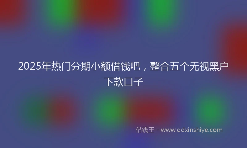 2025年热门分期小额借钱吧，整合五个无视黑户下款口子