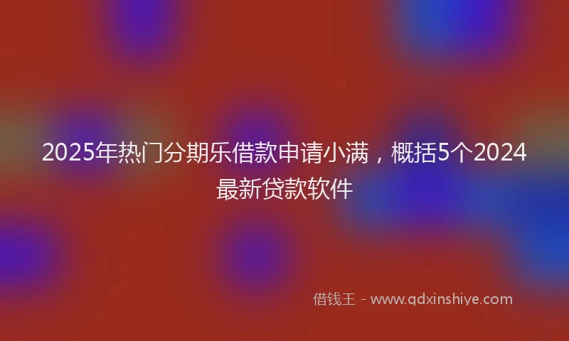 2025年热门分期乐借款申请小满，概括5个2024最新贷款软件
