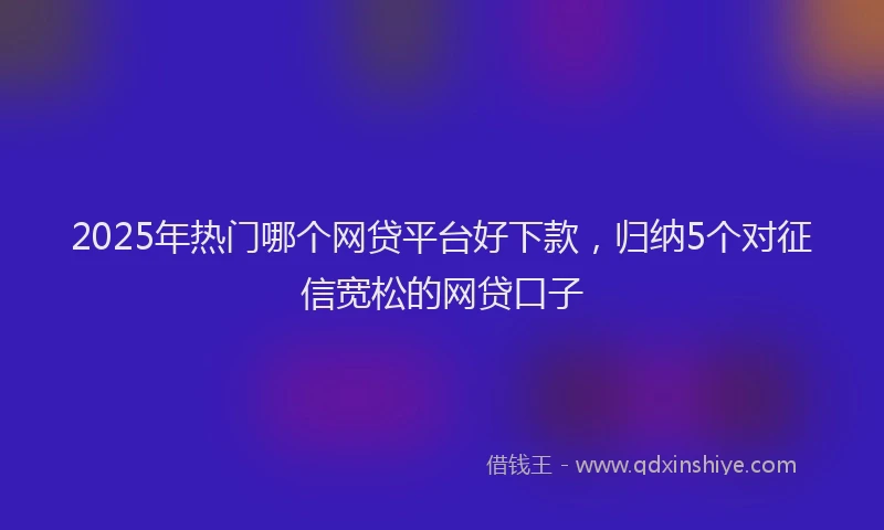 2025年热门哪个网贷平台好下款，归纳5个对征信宽松的网贷口子