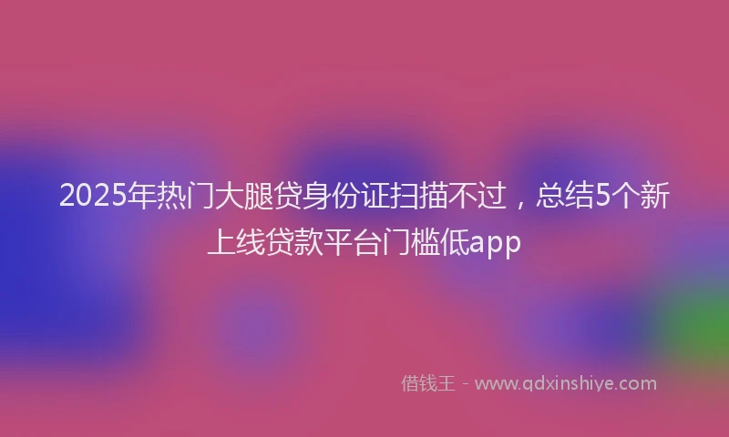 2025年热门大腿贷身份证扫描不过，总结5个新上线贷款平台门槛低app