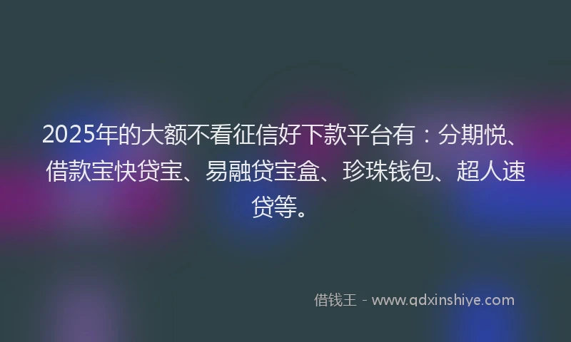 2025年的大额不看征信好下款平台有：分期悦、借款宝快贷宝、易融贷宝盒、珍珠钱包、超人速贷等。