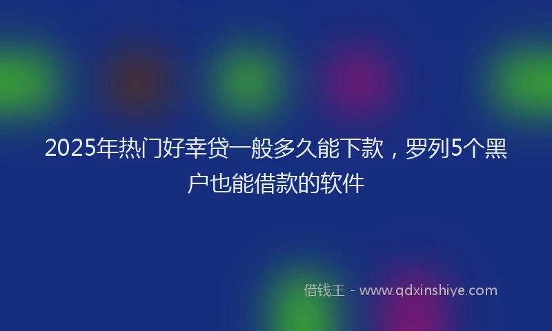 2025年热门好幸贷一般多久能下款，罗列5个黑户也能借款的软件