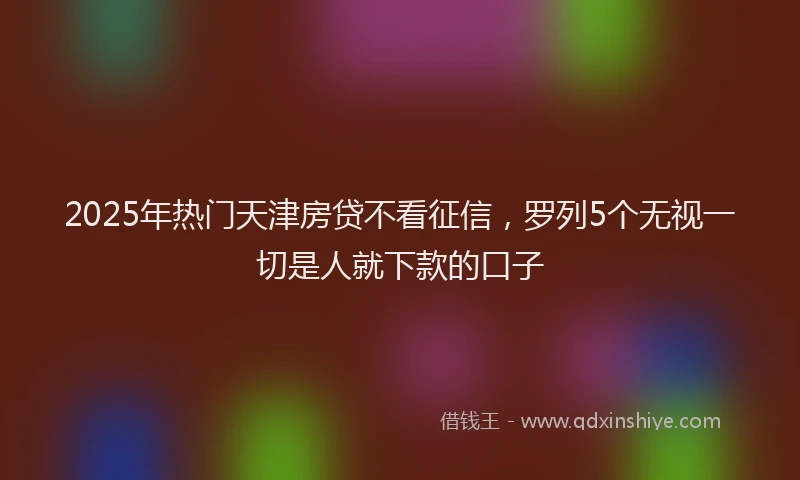 2025年热门天津房贷不看征信，罗列5个无视一切是人就下款的口子