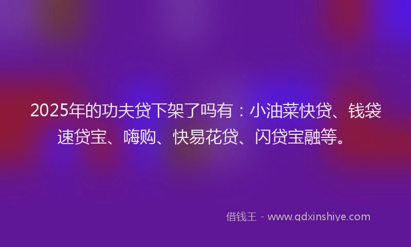 2025年的功夫贷下架了吗有：小油菜快贷、钱袋速贷宝、嗨购、快易花贷、闪贷宝融等。