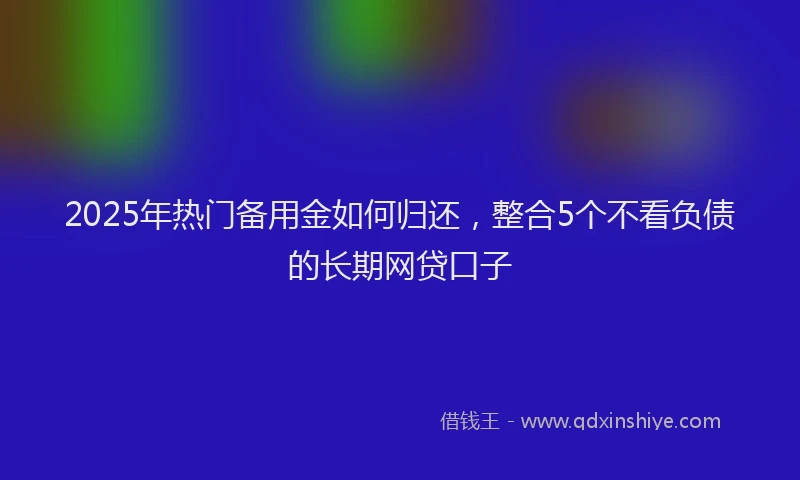2025年热门备用金如何归还，整合5个不看负债的长期网贷口子