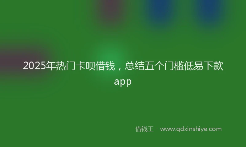 2025年热门卡呗借钱，总结五个门槛低易下款app