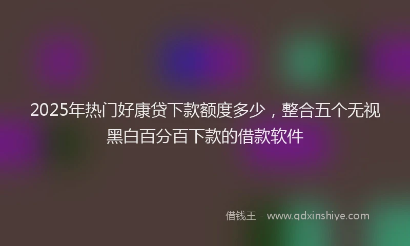 2025年热门好康贷下款额度多少，整合五个无视黑白百分百下款的借款软件