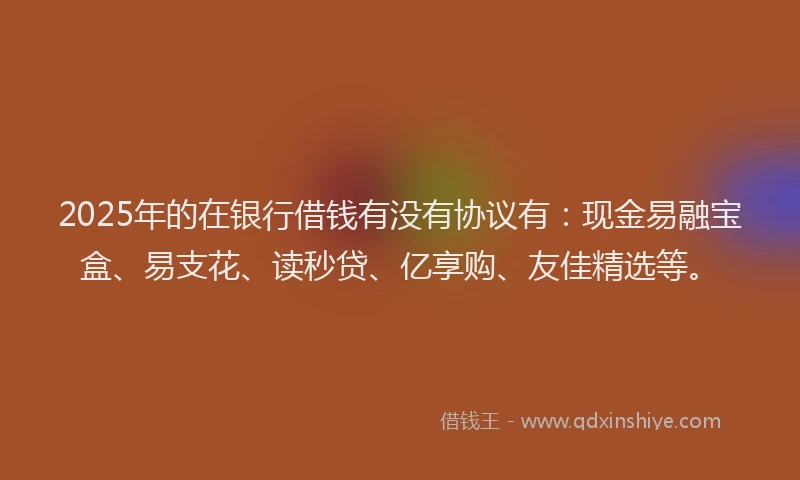 2025年的在银行借钱有没有协议有：现金易融宝盒、易支花、读秒贷、亿享购、友佳精选等。
